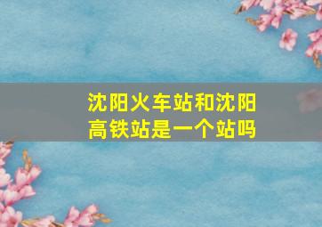 沈阳火车站和沈阳高铁站是一个站吗