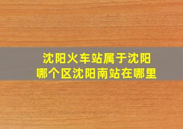 沈阳火车站属于沈阳哪个区沈阳南站在哪里