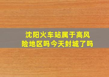 沈阳火车站属于高风险地区吗今天封城了吗