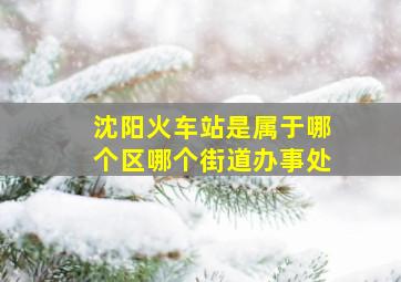 沈阳火车站是属于哪个区哪个街道办事处