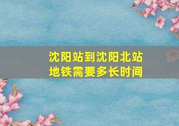 沈阳站到沈阳北站地铁需要多长时间