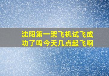 沈阳第一架飞机试飞成功了吗今天几点起飞啊