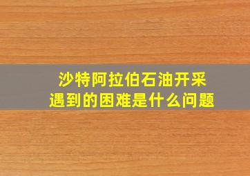 沙特阿拉伯石油开采遇到的困难是什么问题