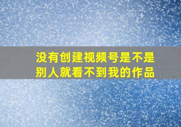 没有创建视频号是不是别人就看不到我的作品