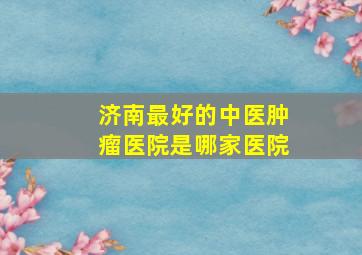 济南最好的中医肿瘤医院是哪家医院