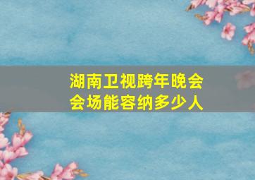 湖南卫视跨年晚会会场能容纳多少人