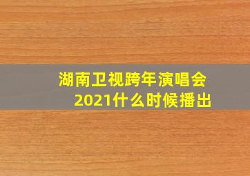 湖南卫视跨年演唱会2021什么时候播出