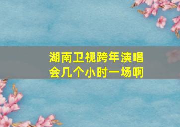 湖南卫视跨年演唱会几个小时一场啊