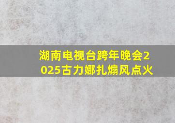 湖南电视台跨年晚会2025古力娜扎煽风点火