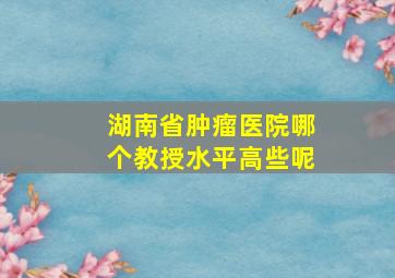 湖南省肿瘤医院哪个教授水平高些呢