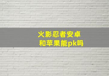 火影忍者安卓和苹果能pk吗