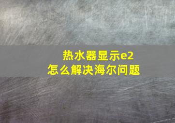 热水器显示e2怎么解决海尔问题