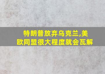 特朗普放弃乌克兰,美欧同盟很大程度就会瓦解