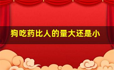 狗吃药比人的量大还是小