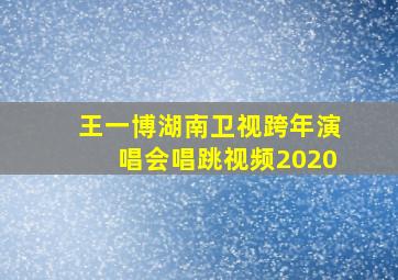 王一博湖南卫视跨年演唱会唱跳视频2020