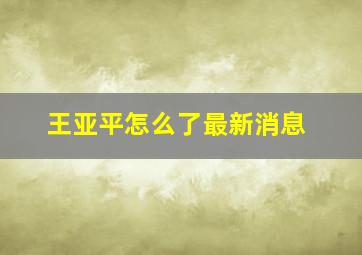 王亚平怎么了最新消息