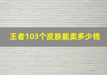 王者103个皮肤能卖多少钱