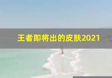 王者即将出的皮肤2021