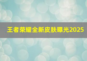 王者荣耀全新皮肤曝光2025