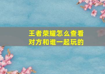 王者荣耀怎么查看对方和谁一起玩的