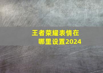 王者荣耀表情在哪里设置2024