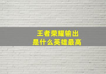 王者荣耀输出是什么英雄最高