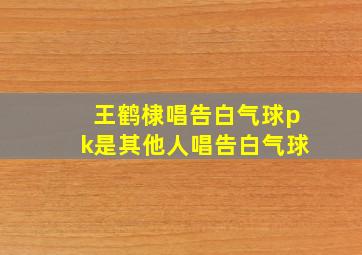 王鹤棣唱告白气球pk是其他人唱告白气球