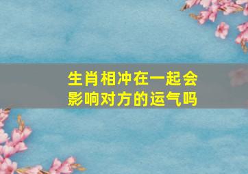 生肖相冲在一起会影响对方的运气吗