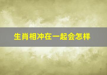 生肖相冲在一起会怎样