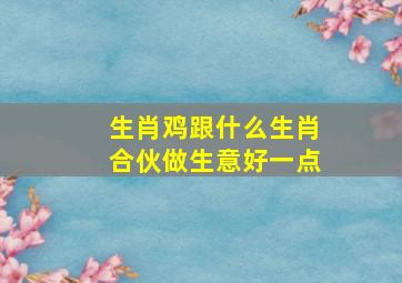 生肖鸡跟什么生肖合伙做生意好一点