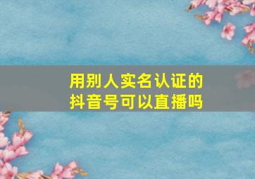 用别人实名认证的抖音号可以直播吗