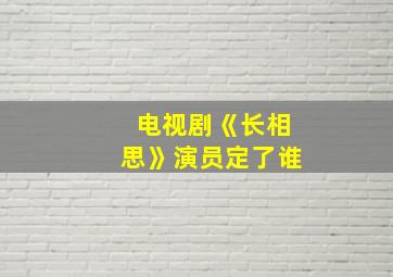 电视剧《长相思》演员定了谁