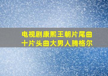 电视剧康熙王朝片尾曲十片头曲大男人腾格尔