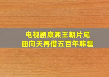 电视剧康熙王朝片尾曲向天再借五百年韩磊