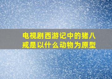 电视剧西游记中的猪八戒是以什么动物为原型