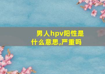 男人hpv阳性是什么意思,严重吗