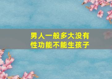 男人一般多大没有性功能不能生孩子