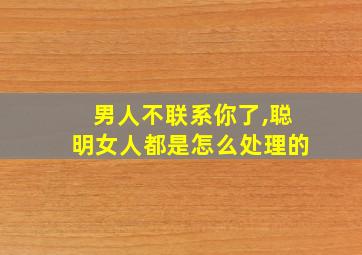 男人不联系你了,聪明女人都是怎么处理的