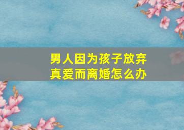 男人因为孩子放弃真爱而离婚怎么办