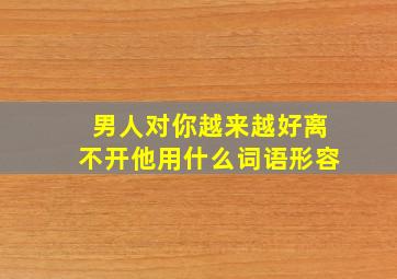 男人对你越来越好离不开他用什么词语形容