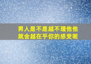 男人是不是越不理他他就会越在乎你的感受呢