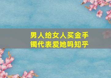 男人给女人买金手镯代表爱她吗知乎