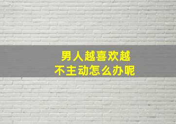 男人越喜欢越不主动怎么办呢