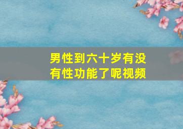 男性到六十岁有没有性功能了呢视频