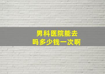 男科医院能去吗多少钱一次啊