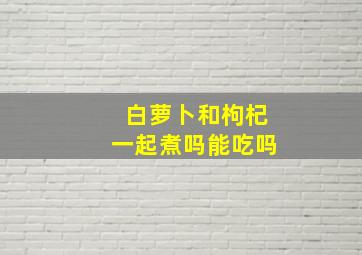 白萝卜和枸杞一起煮吗能吃吗