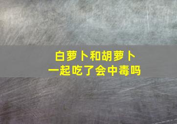 白萝卜和胡萝卜一起吃了会中毒吗