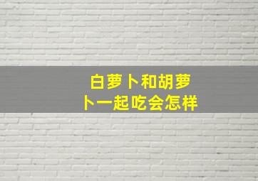 白萝卜和胡萝卜一起吃会怎样