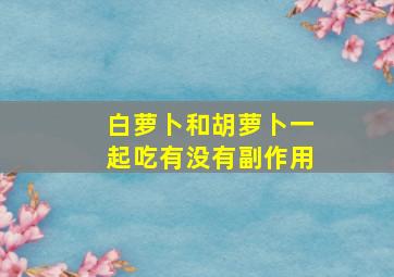 白萝卜和胡萝卜一起吃有没有副作用