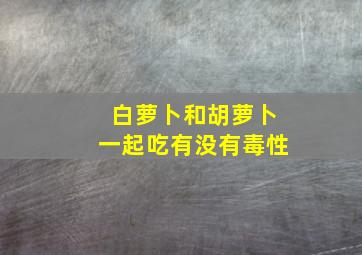 白萝卜和胡萝卜一起吃有没有毒性